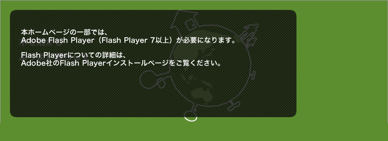 本ホームページの一部では、Adobe Flash Player(Flash Player 7以上)が必要になります。Flash Playerについての詳細は、Adobe社のFlash Playerインストールページをご覧ください。