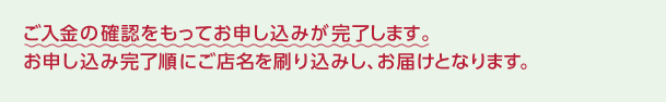 ご入金の確認をもってお申し込みが完了します。お申し込み完了順にご店名を刷り込みし、お届けとなります。