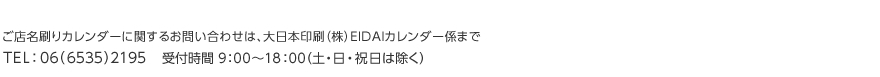 ご店名刷りカレンダーに関するお問い合わせは、大日本印刷（株）EIDAIカレンダー係まで TEL：06（6535）2195    受付時間 9：00～18：00 （土・日・祝日は除く）