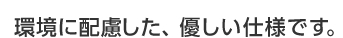 環境に配慮した、優しい仕様です。