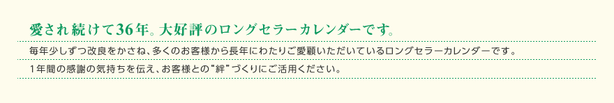 愛され続けて36年。大好評のロングセラーカレンダーです。毎年少しずつ改良をかさね、多くのお客様から長年にわたりご愛顧いただいているロングセラーカレンダーです。1年間の感謝の気持ちを伝え、お客様との“絆”づくりにご活用ください。 