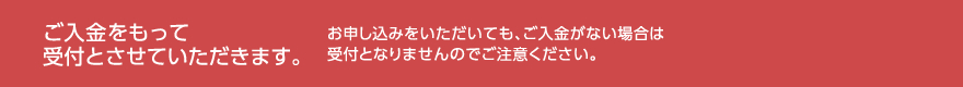 ご入金をもって受付とさせていただきます。お申し込みをいただいても、ご入金がない場合は受付となりませんのでご注意ください。