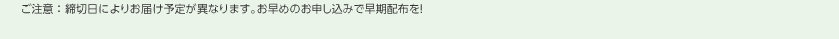 ご注意：締切日によりお届け予定が異なります。お早めのお申し込みで早期配布を！