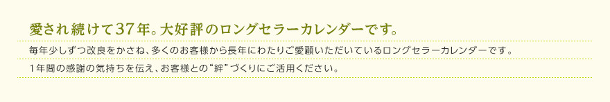 愛され続けて37年。大好評のロングセラーカレンダーです。毎年少しずつ改良をかさね、多くのお客様から長年にわたりご愛顧いただいているロングセラーカレンダーです。1年間の感謝の気持ちを伝え、お客様との“絆”づくりにご活用ください。 