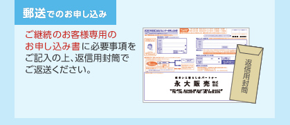 郵送でのお申し込み　ご継続のお客様専用のお申し込み書に必要事項をご記入の上、返信用封筒でご返送ください。