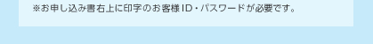 ※お申し込み書右上に印字のお客様ID・パスワードが必要です。