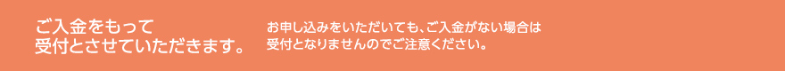 ご入金をもって受付とさせていただきます。お申し込みをいただいても、ご入金がない場合は受付となりませんのでご注意ください。