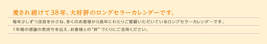 愛され続けて37年。大好評のロングセラーカレンダーです。毎年少しずつ改良をかさね、多くのお客様から長年にわたりご愛顧いただいているロングセラーカレンダーです。1年間の感謝の気持ちを伝え、お客様との“絆”づくりにご活用ください。 