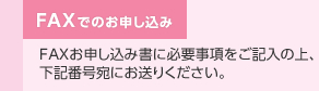 FAXでのお申し込み　FAXお申し込み書に必要事項をご記入の上、下記番号宛にお送りください。