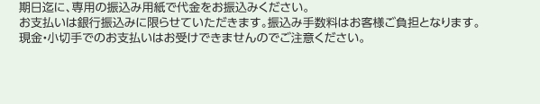 期日迄に、専用の振込み用紙で代金をお振込みください。お支払いは銀行振込みに限らせていただきます。振込み手数料はお客様ご負担となります。現金・小切手でのお支払いはお受けできませんのでご注意ください。