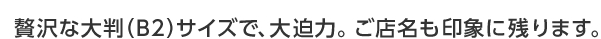 贅沢な大判（B2）サイズで、大迫力。ご店名も印象に残ります。