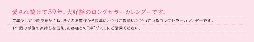 愛され続けて39年。大好評のロングセラーカレンダーです。毎年少しずつ改良をかさね、多くのお客様から長年にわたりご愛顧いただいているロングセラーカレンダーです。1年間の感謝の気持ちを伝え、お客様との“絆”づくりにご活用ください。 