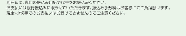 期日迄に、専用の振込み用紙で代金をお振込みください。お支払いは銀行振込みに限らせていただきます。振込み手数料はお客様にてご負担願います。現金・小切手でのお支払いはお受けできませんのでご注意ください。