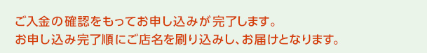 ご入金の確認をもってお申し込みが完了します。お申し込み完了順にご店名を刷り込みし、お届けとなります。