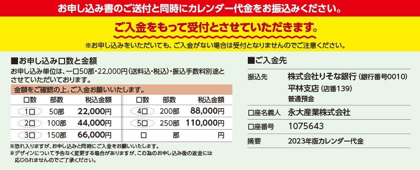 お申し込み書のご送付と同時にカレンダー代金をお振込みください。ご入金をもって受付とさせていただきます。※お申し込みをいただいても、ご入金がない場合は受付となりませんのでご注意ください。