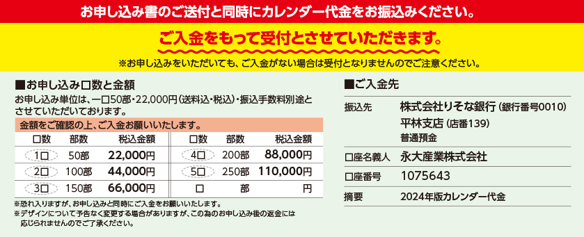 お申し込み書のご送付と同時にカレンダー代金をお振込みください。ご入金をもって受付とさせていただきます。※お申し込みをいただいても、ご入金がない場合は受付となりませんのでご注意ください。●お申し込み書を受領後、ご請求書を郵送いたします。
