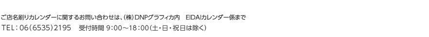 ご店名刷りカレンダーに関するお問い合わせは、DNPグラフィカ内　EIDAIカレンダー係まで TEL：06（6535）2195    受付時間 9：00～18：00 （土・日・祝日は除く）