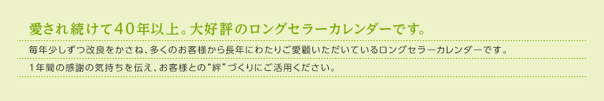 愛され続けて40年以上。大好評のロングセラーカレンダーです。毎年少しずつ改良をかさね、多くのお客様から長年にわたりご愛顧いただいているロングセラーカレンダーです。1年間の感謝の気持ちを伝え、お客様との“絆”づくりにご活用ください。 