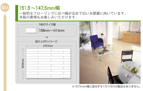 151.5～147.5mm幅 一般的なフローリングに比べ幅が広めで広いお部屋に向いています。木肌の表情もお楽しみいただけます。