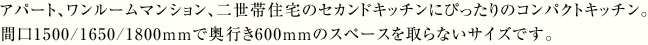 アパート、ワンルームマンション、二世帯住宅のセカンドキッチンにぴったりのコンパクトキッチン。間口1500/1650/1800mmで奥行き600mmのスペースを取らないサイズです。