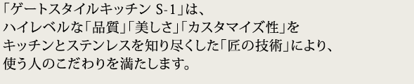 「ゲートスタイルキッチン S-1」は、ハイレベルな「品質」「美しさ」「カスタマイズ性」をキッチンとステンレスを知り尽くした「匠の技術」により、使う人のこだわりを満たします。