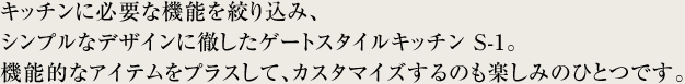 キッチンに必要な機能を絞り込み、シンプルなデザインに徹したゲートスタイルキッチン S-1。機能的なアイテムをプラスして、カスタマイズするのも楽しみのひとつです。