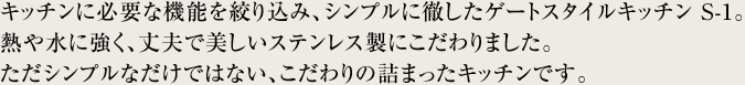 キッチンに必要な機能を絞り込み、シンプルに徹したゲートスタイルキッチン S-1。熱や水に強く、丈夫で美しいステンレス製にこだわりました。ただシンプルなだけではない、こだわりの詰まったキッチンです。