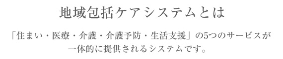 地域包括ケアシステムとは「住まい・医療・介護・介護予防・生活支援」の5つのサービスが一体的に提供されるシステムです。