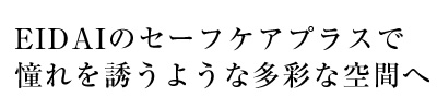 EIDAIのセーフケアプラスで憧れを誘うような多彩な空間へ